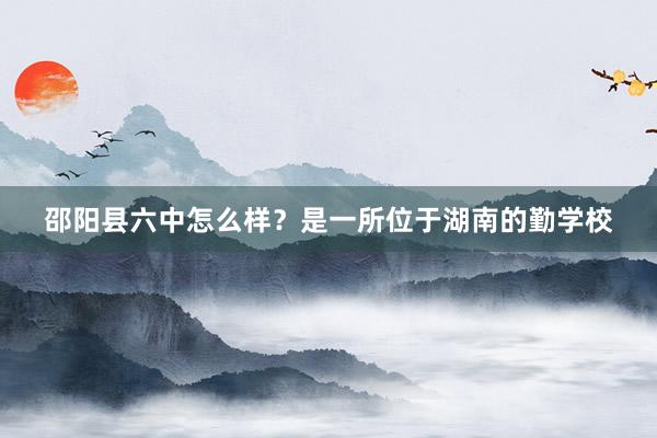 邵阳县六中怎么样？是一所位于湖南的勤学校