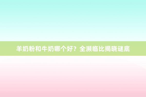 羊奶粉和牛奶哪个好？全濒临比揭晓谜底