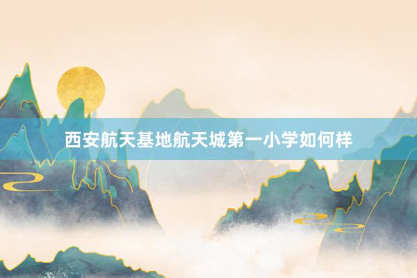 西安航天基地航天城第一小学如何样