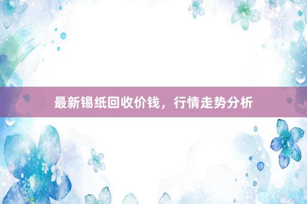 最新锡纸回收价钱，行情走势分析