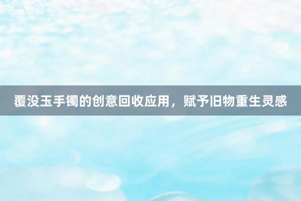 覆没玉手镯的创意回收应用，赋予旧物重生灵感