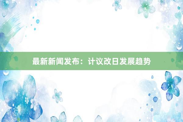 最新新闻发布：计议改日发展趋势