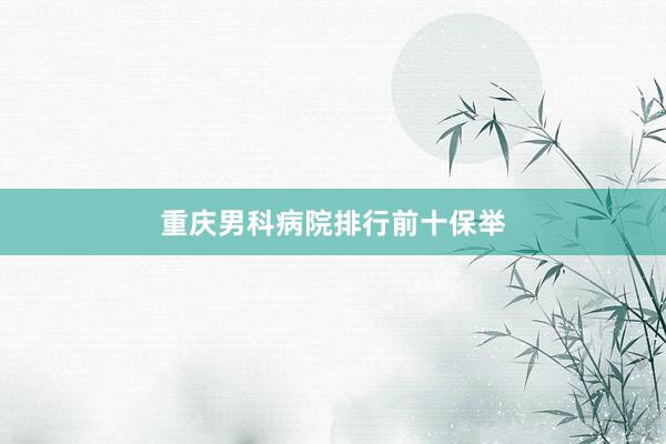 重庆男科病院排行前十保举
