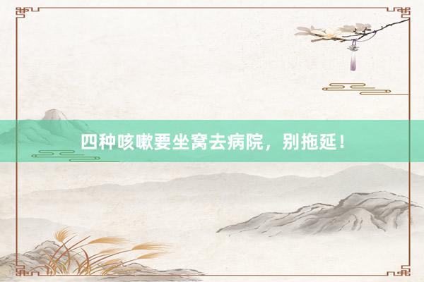 四种咳嗽要坐窝去病院，别拖延！