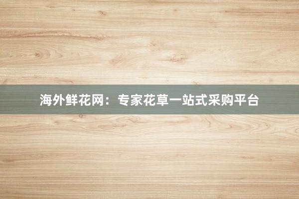海外鲜花网：专家花草一站式采购平台